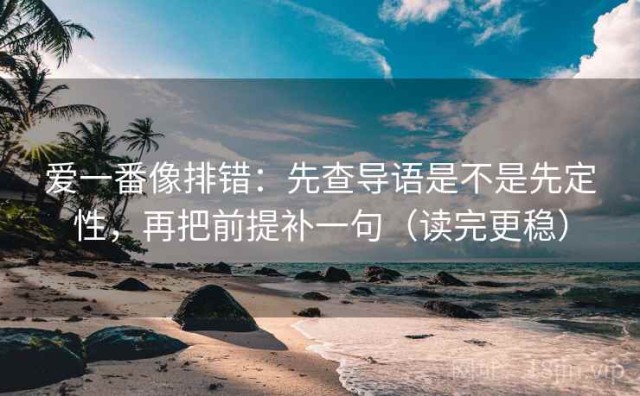 爱一番像排错：先查导语是不是先定性，再把前提补一句（读完更稳）