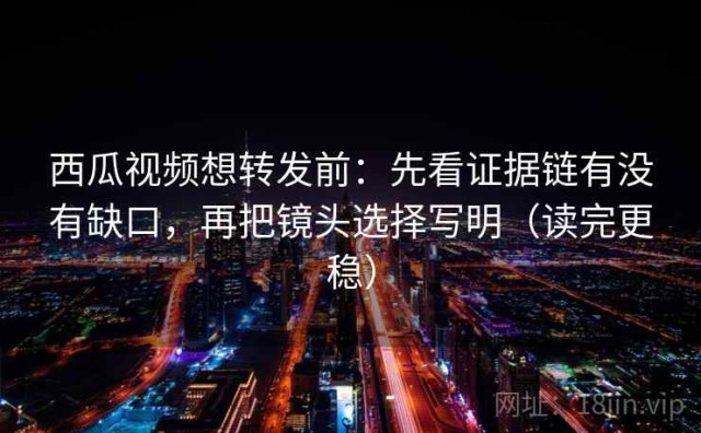 西瓜视频想转发前：先看证据链有没有缺口，再把镜头选择写明（读完更稳）
