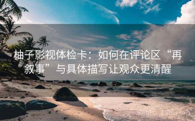 柚子影视体检卡：如何在评论区“再叙事”与具体描写让观众更清醒