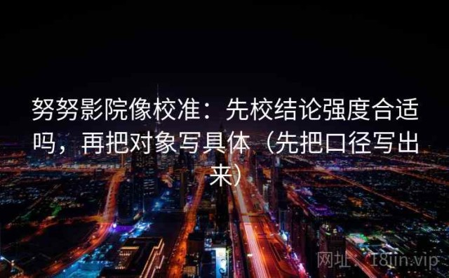 努努影院像校准：先校结论强度合适吗，再把对象写具体（先把口径写出来）