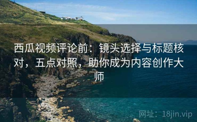 西瓜视频评论前：镜头选择与标题核对，五点对照，助你成为内容创作大师