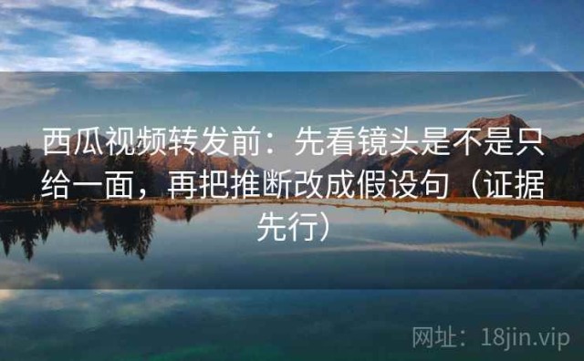 西瓜视频转发前：先看镜头是不是只给一面，再把推断改成假设句（证据先行）