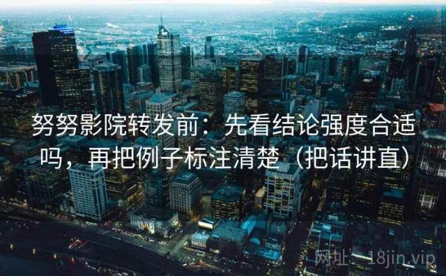 努努影院转发前：先看结论强度合适吗，再把例子标注清楚（把话讲直）