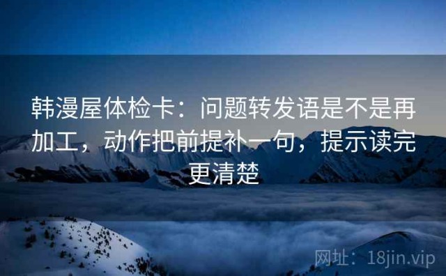 韩漫屋体检卡：问题转发语是不是再加工，动作把前提补一句，提示读完更清楚