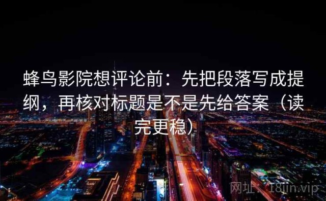 蜂鸟影院想评论前：先把段落写成提纲，再核对标题是不是先给答案（读完更稳）