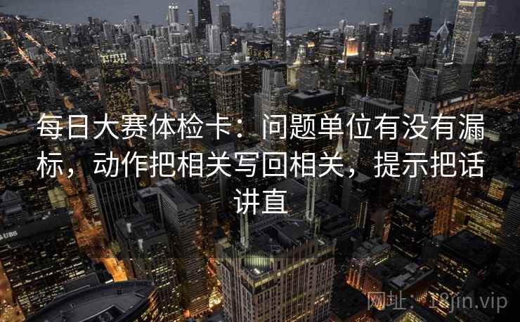每日大赛体检卡：问题单位有没有漏标，动作把相关写回相关，提示把话讲直