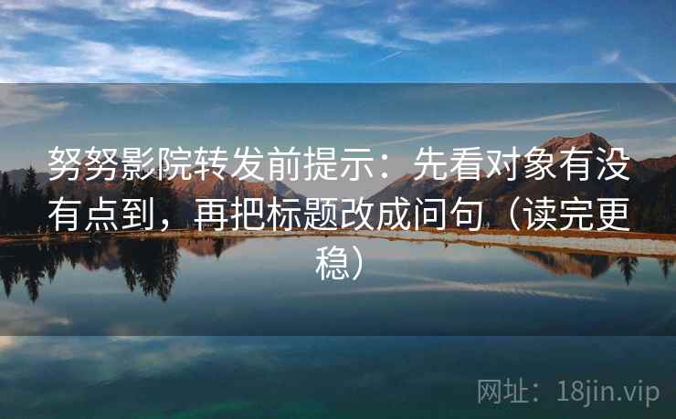 努努影院转发前提示：先看对象有没有点到，再把标题改成问句（读完更稳）