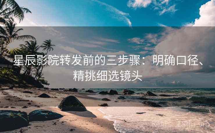 星辰影院转发前的三步骤:明确口径、精挑细选镜头 星辰影院转发前的三步骤:明确口径、精挑细选镜头