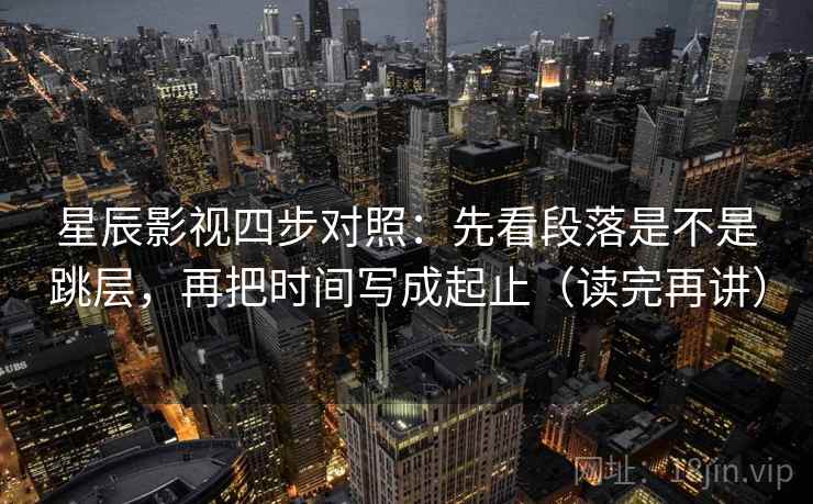 星辰影视四步对照：先看段落是不是跳层，再把时间写成起止（读完再讲）