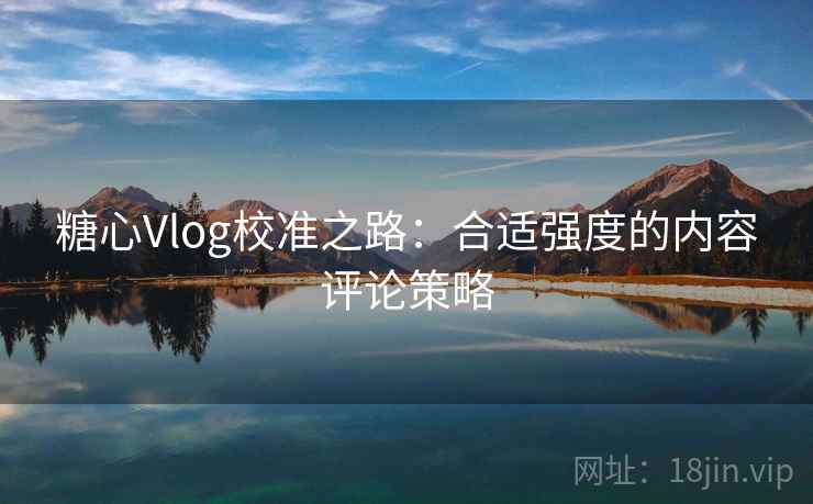 糖心Vlog校准之路:合适强度的内容评论策略 糖心Vlog校准之路:合适强度的内容评论策略