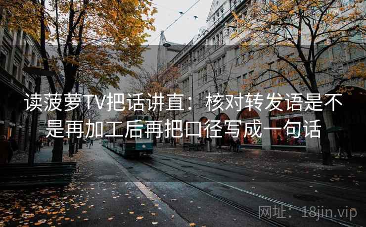 读菠萝TV把话讲直：核对转发语是不是再加工后再把口径写成一句话