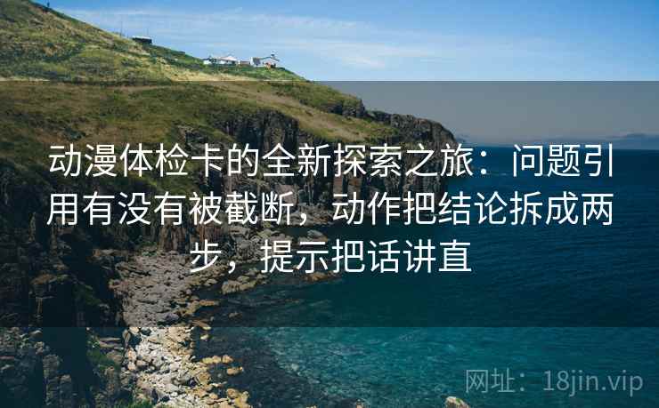 动漫体检卡的全新探索之旅：问题引用有没有被截断，动作把结论拆成两步，提示把话讲直