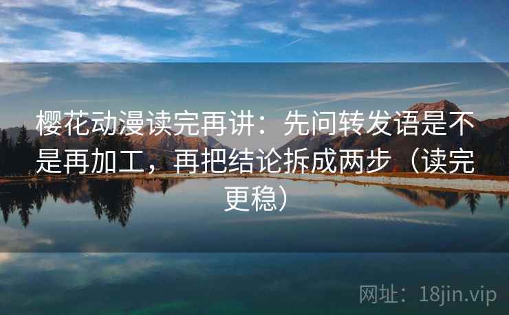 樱花动漫读完再讲：先问转发语是不是再加工，再把结论拆成两步（读完更稳）