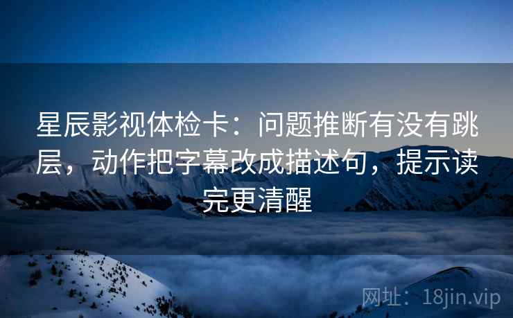 星辰影视体检卡：问题推断有没有跳层，动作把字幕改成描述句，提示读完更清醒