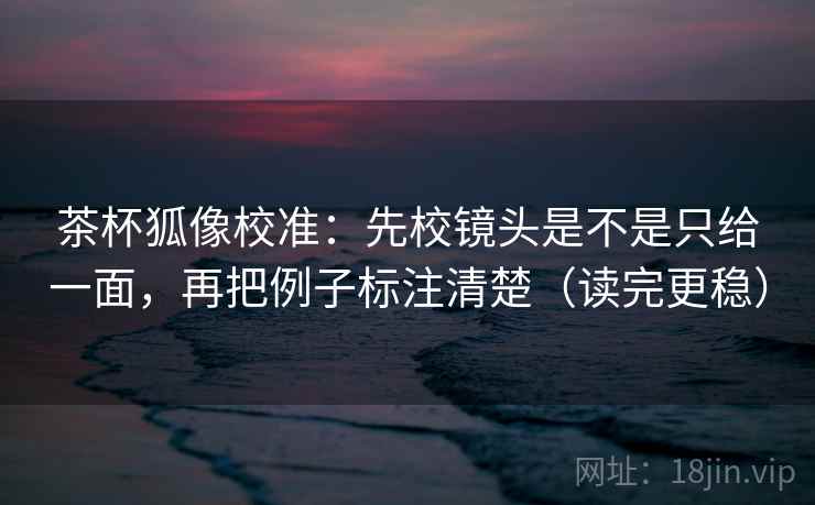 茶杯狐像校准：先校镜头是不是只给一面，再把例子标注清楚（读完更稳）