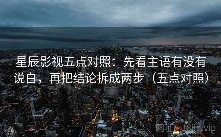 星辰影视五点对照：先看主语有没有说白，再把结论拆成两步（五点对照）