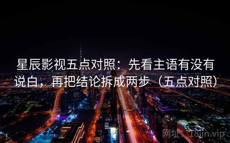 星辰影视五点对照：先看主语有没有说白，再把结论拆成两步（五点对照）