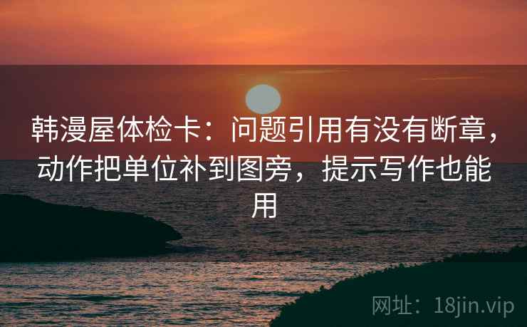 韩漫屋体检卡：问题引用有没有断章，动作把单位补到图旁，提示写作也能用