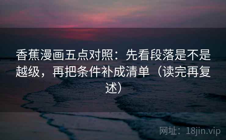 香蕉漫画五点对照：先看段落是不是越级，再把条件补成清单（读完再复述）