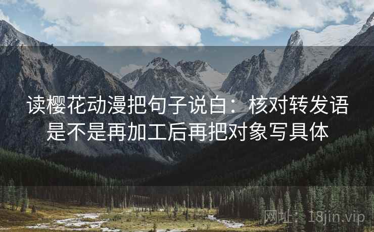读樱花动漫把句子说白:核对转发语是不是再加工后再把对象写具体 读樱花动漫把句子说白:核对转发语是不是再加工后再把对象写具体