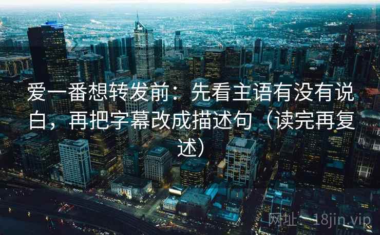 爱一番想转发前:先看主语有没有说白,再把字幕改成描述句(读完再复述) 爱一番想转发前:先看主语有没有说白,再把字幕改成描述句(读完再复述)