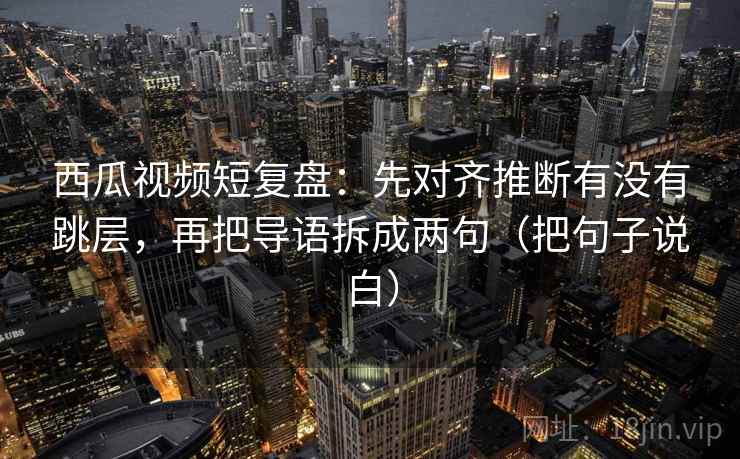 西瓜视频短复盘:先对齐推断有没有跳层,再把导语拆成两句(把句子说白) 西瓜视频短复盘:先对齐推断有没有跳层,再把导语拆成两句(把句子说白)