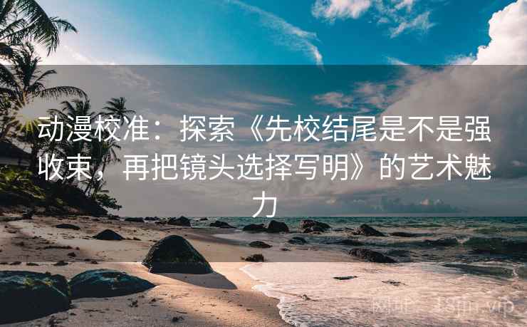 动漫校准：探索《先校结尾是不是强收束，再把镜头选择写明》的艺术魅力