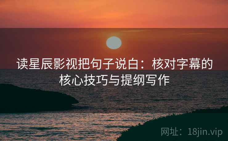 读星辰影视把句子说白：核对字幕的核心技巧与提纲写作
