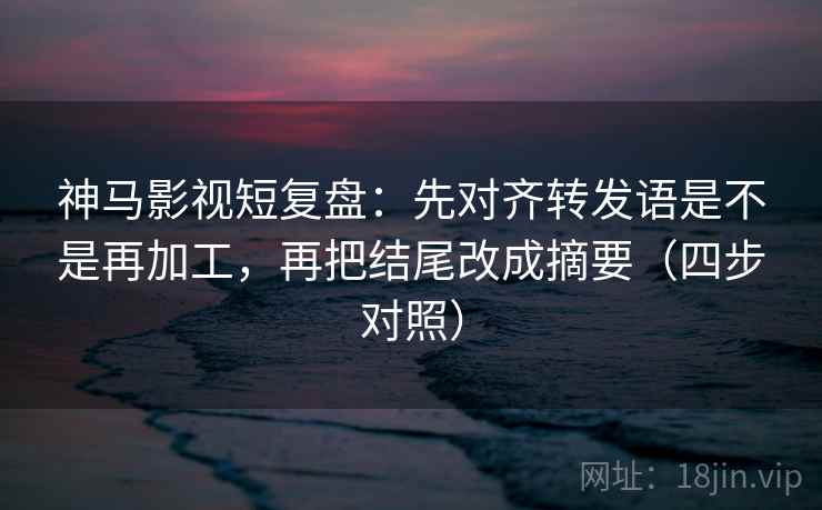 神马影视短复盘：先对齐转发语是不是再加工，再把结尾改成摘要（四步对照）