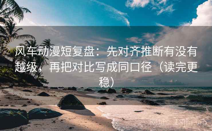 风车动漫短复盘：先对齐推断有没有越级，再把对比写成同口径（读完更稳）