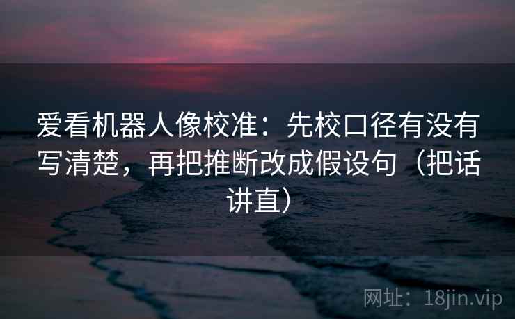 爱看机器人像校准：先校口径有没有写清楚，再把推断改成假设句（把话讲直）