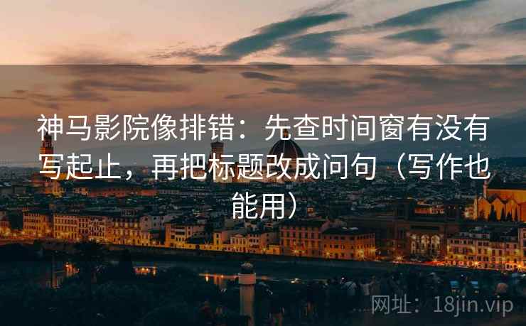 神马影院像排错：先查时间窗有没有写起止，再把标题改成问句（写作也能用）