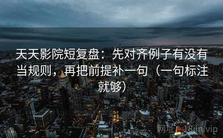 天天影院短复盘:先对齐例子有没有当规则,再把前提补一句(一句标注就够) 天天影院短复盘:先对齐例子有没有当规则,再把前提补一句(一句标注就够)
