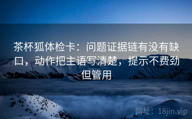 茶杯狐体检卡：问题证据链有没有缺口，动作把主语写清楚，提示不费劲但管用