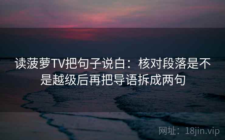 读菠萝TV把句子说白:核对段落是不是越级后再把导语拆成两句 读菠萝TV把句子说白:核对段落是不是越级后再把导语拆成两句
