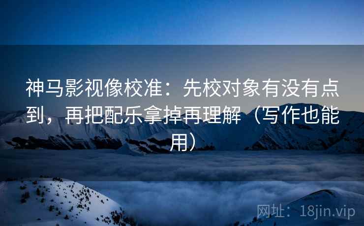 神马影视像校准：先校对象有没有点到，再把配乐拿掉再理解（写作也能用）