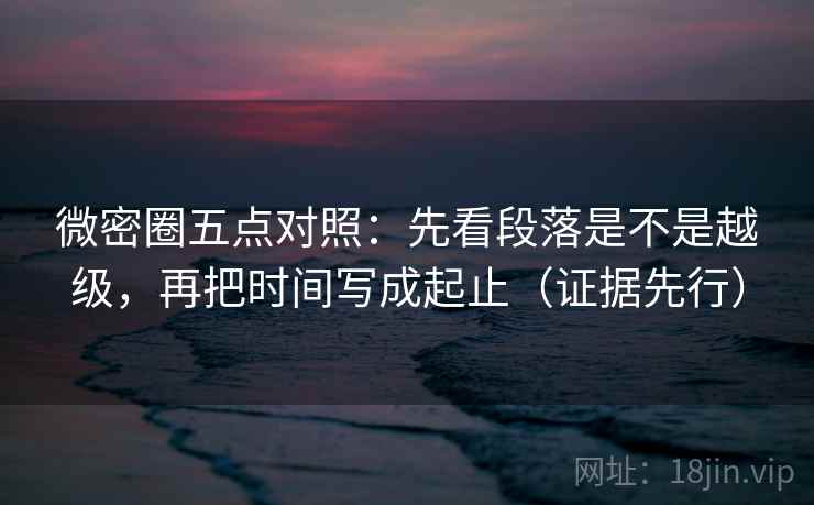 微密圈五点对照：先看段落是不是越级，再把时间写成起止（证据先行）