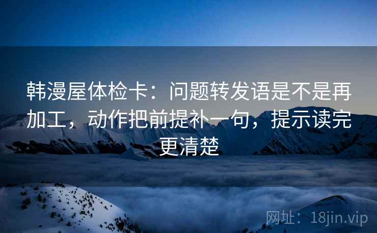 韩漫屋体检卡：问题转发语是不是再加工，动作把前提补一句，提示读完更清楚
