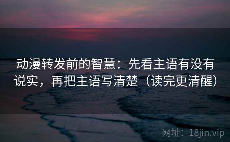 动漫转发前的智慧：先看主语有没有说实，再把主语写清楚（读完更清醒）
