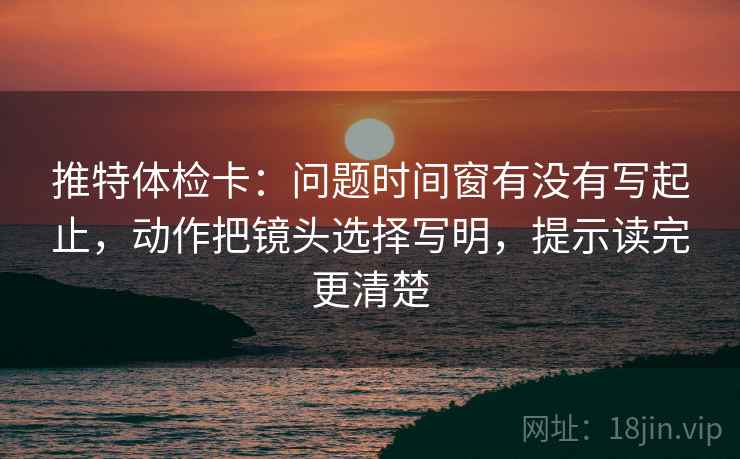 推特体检卡：问题时间窗有没有写起止，动作把镜头选择写明，提示读完更清楚