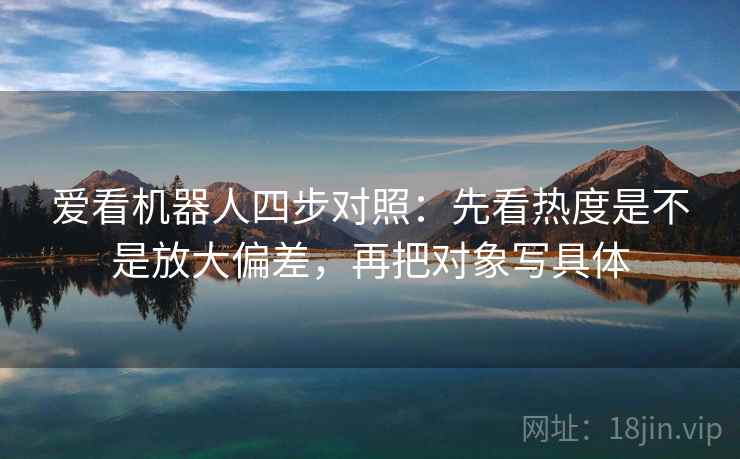 爱看机器人四步对照：先看热度是不是放大偏差，再把对象写具体