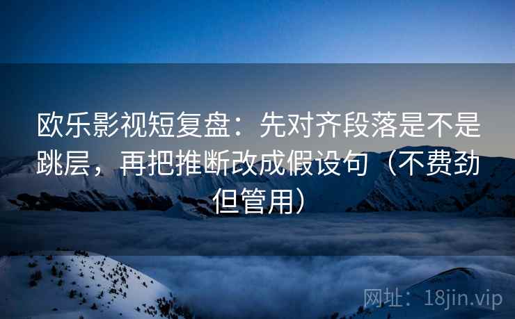 欧乐影视短复盘：先对齐段落是不是跳层，再把推断改成假设句（不费劲但管用）