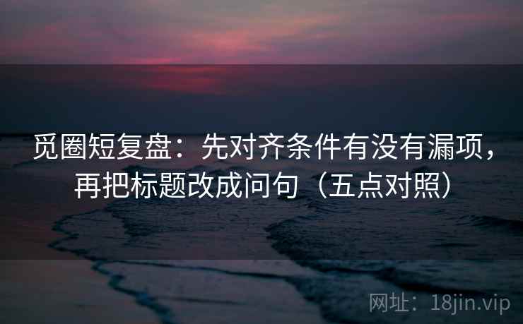 觅圈短复盘：先对齐条件有没有漏项，再把标题改成问句（五点对照）