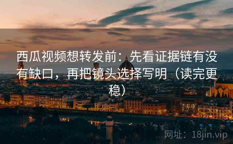 西瓜视频想转发前：先看证据链有没有缺口，再把镜头选择写明（读完更稳）