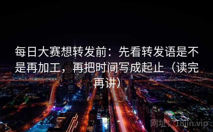 每日大赛想转发前：先看转发语是不是再加工，再把时间写成起止（读完再讲）