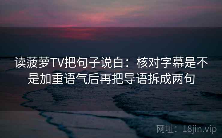 读菠萝TV把句子说白：核对字幕是不是加重语气后再把导语拆成两句