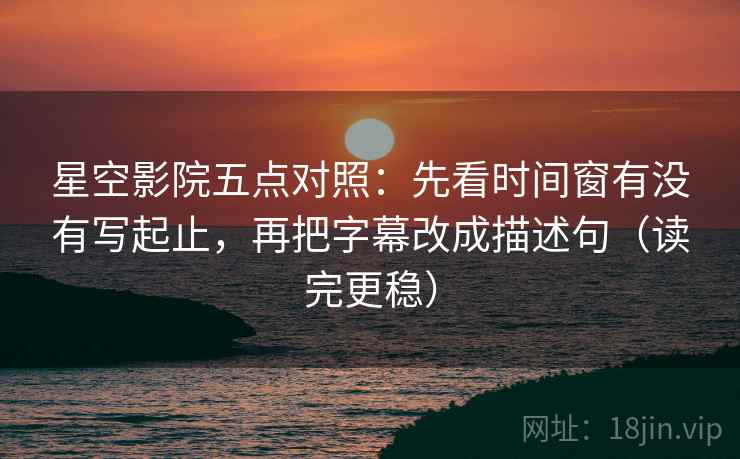 星空影院五点对照：先看时间窗有没有写起止，再把字幕改成描述句（读完更稳）