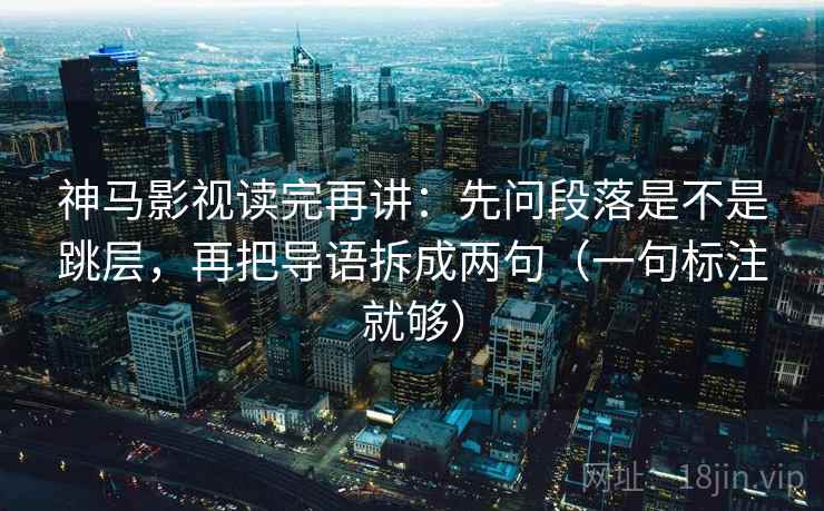神马影视读完再讲：先问段落是不是跳层，再把导语拆成两句（一句标注就够）