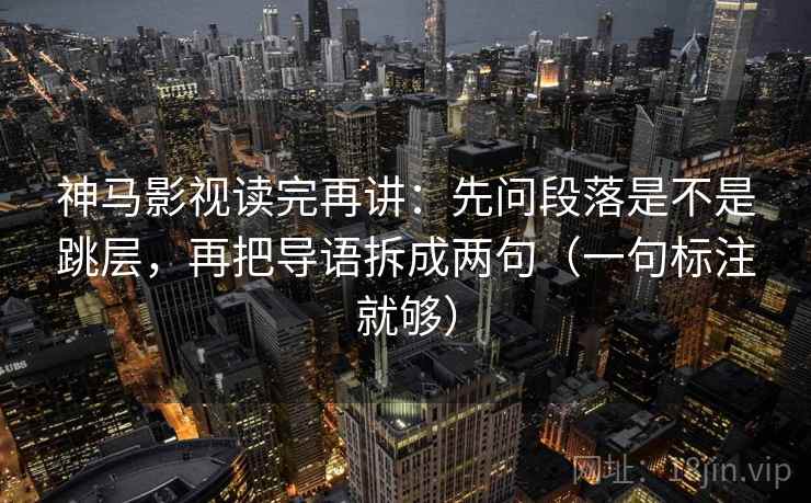 神马影视读完再讲：先问段落是不是跳层，再把导语拆成两句（一句标注就够）