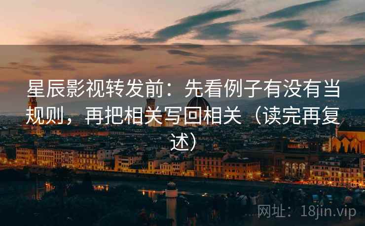 星辰影视转发前：先看例子有没有当规则，再把相关写回相关（读完再复述）